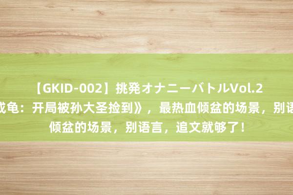【GKID-002】挑発オナニーバトルVol.2 经典巨作《新生成龟：开局被孙大圣捡到》，最热血倾盆的场景，别语言，追文就够了！
