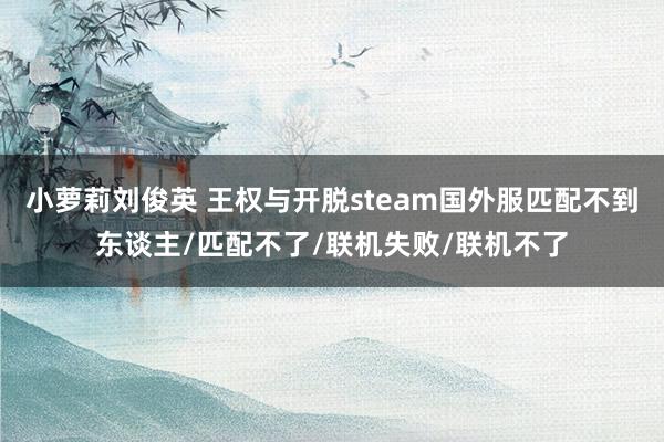 小萝莉刘俊英 王权与开脱steam国外服匹配不到东谈主/匹配不了/联机失败/联机不了
