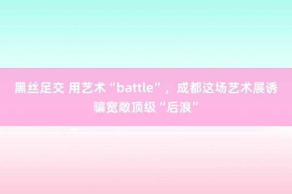 黑丝足交 用艺术“battle”，成都这场艺术展诱骗宽敞顶级“后浪”