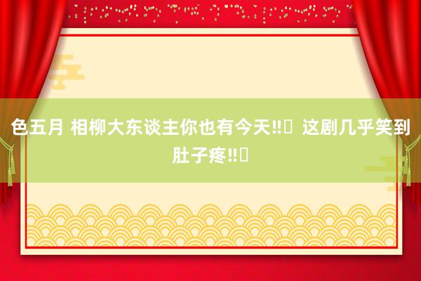 色五月 相柳大东谈主你也有今天‼️这剧几乎笑到肚子疼‼️
