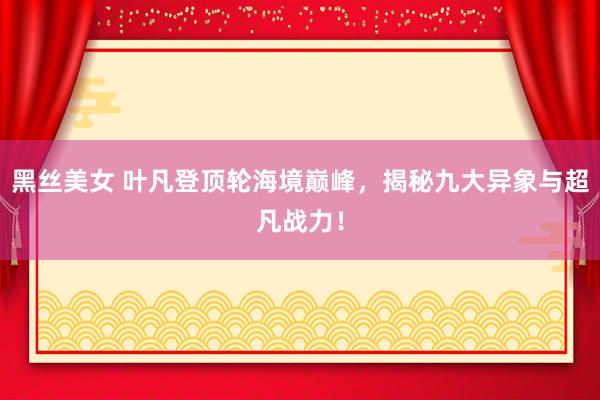 黑丝美女 叶凡登顶轮海境巅峰，揭秘九大异象与超凡战力！