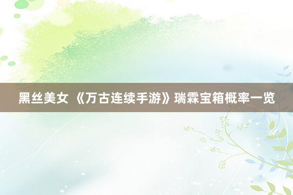 黑丝美女 《万古连续手游》瑞霖宝箱概率一览