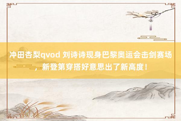 冲田杏梨qvod 刘诗诗现身巴黎奥运会击剑赛场，新登第穿搭好意思出了新高度！