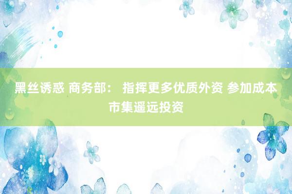 黑丝诱惑 商务部： 指挥更多优质外资 参加成本市集遥远投资