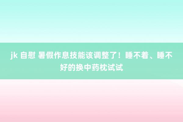 jk 自慰 暑假作息技能该调整了！睡不着、睡不好的换中药枕试试