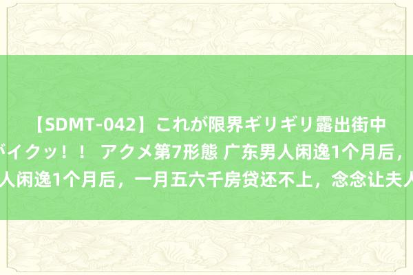【SDMT-042】これが限界ギリギリ露出街中潮吹き アクメ自転車がイクッ！！ アクメ第7形態 广东男人闲逸1个月后，一月五六千房贷还不上，念念让夫人外出上班