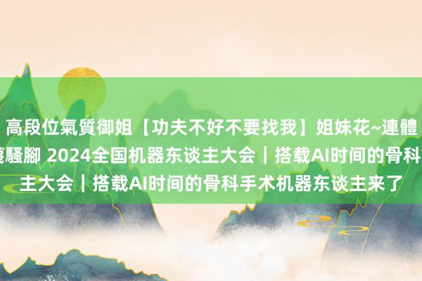 高段位氣質御姐【功夫不好不要找我】姐妹花~連體絲襪~大奶晃動~絲襪騷腳 2024全国机器东谈主大会｜搭载AI时间的骨科手术机器东谈主来了
