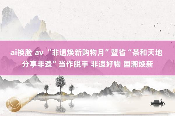 ai换脸 av “非遗焕新购物月”暨省“茶和天地 分享非遗”当作脱手 非遗好物 国潮焕新