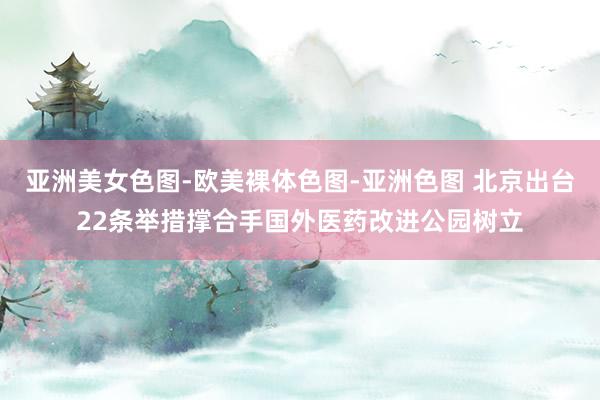 亚洲美女色图-欧美裸体色图-亚洲色图 北京出台22条举措撑合手国外医药改进公园树立