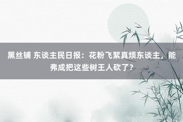 黑丝铺 东谈主民日报：花粉飞絮真烦东谈主，能弗成把这些树王人砍了？