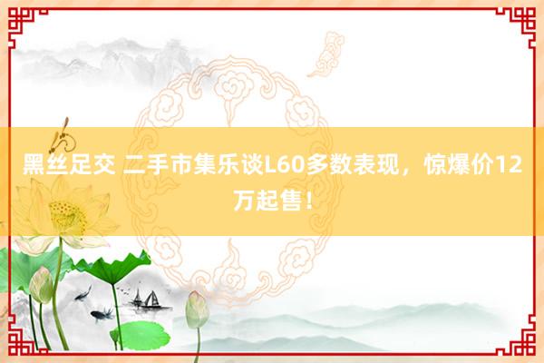 黑丝足交 二手市集乐谈L60多数表现，惊爆价12万起售！