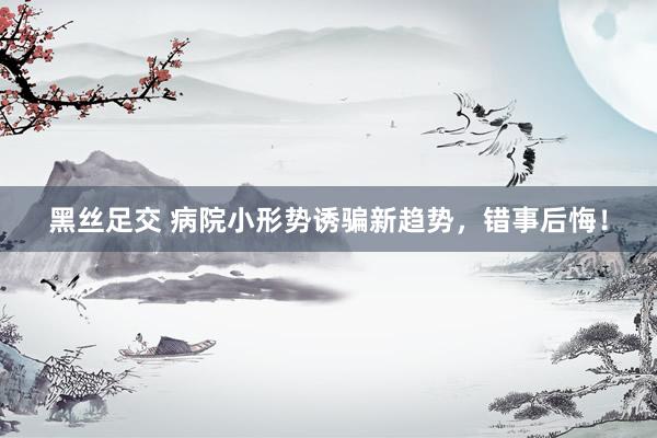 黑丝足交 病院小形势诱骗新趋势，错事后悔！
