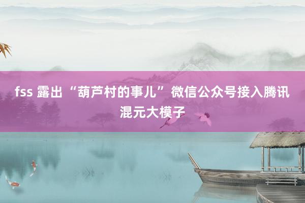 fss 露出 “葫芦村的事儿” 微信公众号接入腾讯混元大模子