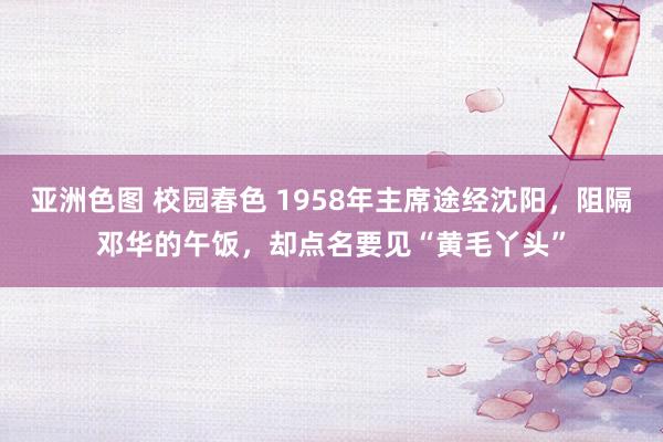 亚洲色图 校园春色 1958年主席途经沈阳，阻隔邓华的午饭，却点名要见“黄毛丫头”
