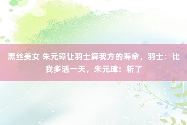 黑丝美女 朱元璋让羽士算我方的寿命，羽士：比我多活一天，朱元璋：斩了