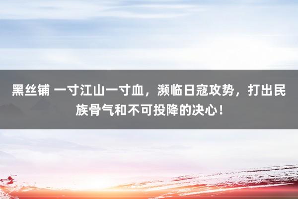 黑丝铺 一寸江山一寸血，濒临日寇攻势，打出民族骨气和不可投降的决心！