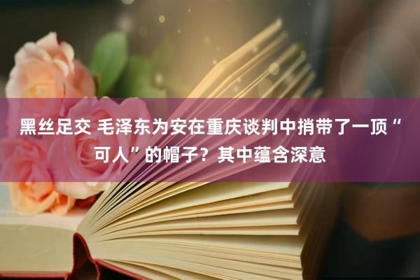 黑丝足交 毛泽东为安在重庆谈判中捎带了一顶“可人”的帽子？其中蕴含深意
