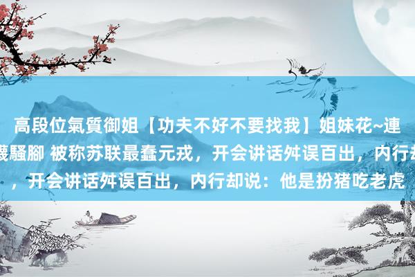 高段位氣質御姐【功夫不好不要找我】姐妹花~連體絲襪~大奶晃動~絲襪騷腳 被称苏联最蠢元戎，开会讲话舛误百出，内行却说：他是扮猪吃老虎