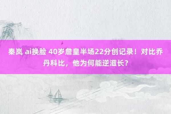 秦岚 ai换脸 40岁詹皇半场22分创记录！对比乔丹科比，他为何能逆滋长？