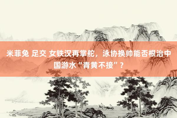 米菲兔 足交 女铁汉再掌舵，泳协换帅能否根治中国游水“青黄不接”？