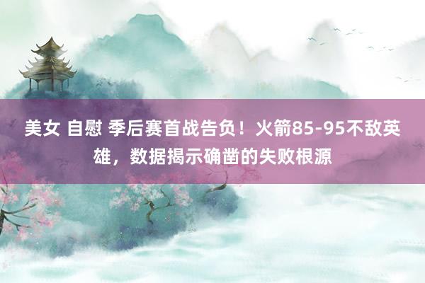 美女 自慰 季后赛首战告负！火箭85-95不敌英雄，数据揭示确凿的失败根源
