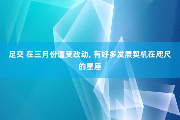 足交 在三月份遭受改动, 有好多发展契机在咫尺的星座