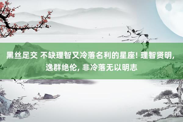 黑丝足交 不缺理智又冷落名利的星座! 理智贤明, 逸群绝伦, 非冷落无以明志
