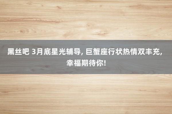 黑丝吧 3月底星光辅导, 巨蟹座行状热情双丰充, 幸福期待你!