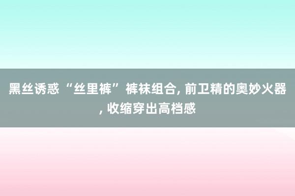 黑丝诱惑 “丝里裤” 裤袜组合, 前卫精的奥妙火器, 收缩穿出高档感