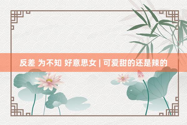 反差 为不知 好意思女 | 可爱甜的还是辣的