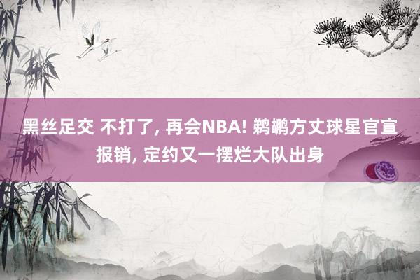 黑丝足交 不打了, 再会NBA! 鹈鹕方丈球星官宣报销, 定约又一摆烂大队出身