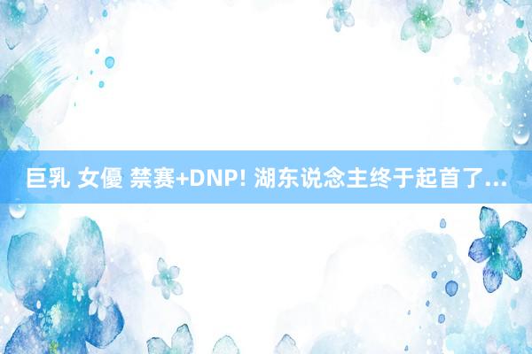 巨乳 女優 禁赛+DNP! 湖东说念主终于起首了...