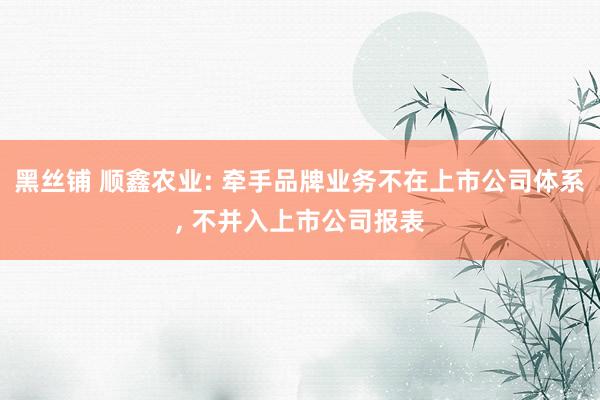黑丝铺 顺鑫农业: 牵手品牌业务不在上市公司体系, 不并入上市公司报表
