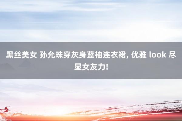 黑丝美女 孙允珠穿灰身蓝袖连衣裙, 优雅 look 尽显女友力!