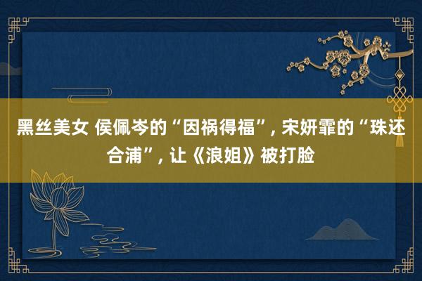 黑丝美女 侯佩岑的“因祸得福”, 宋妍霏的“珠还合浦”, 让《浪姐》被打脸