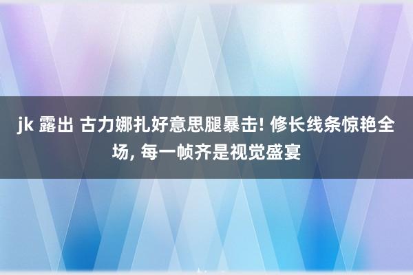 jk 露出 古力娜扎好意思腿暴击! 修长线条惊艳全场, 每一帧齐是视觉盛宴
