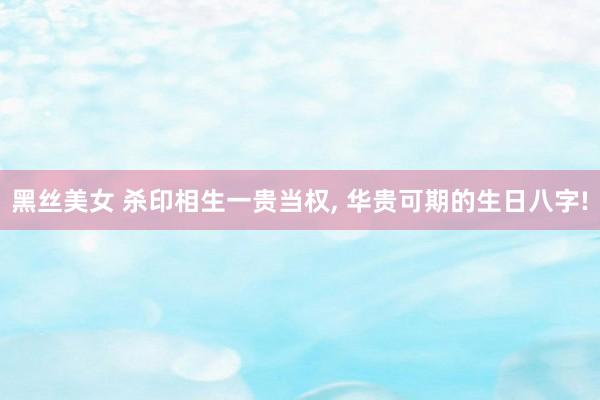 黑丝美女 杀印相生一贵当权, 华贵可期的生日八字!