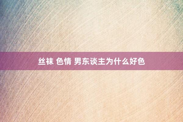 丝袜 色情 男东谈主为什么好色