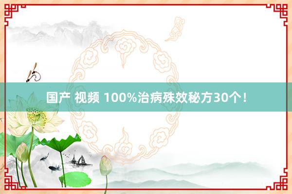 国产 视频 100%治病殊效秘方30个！